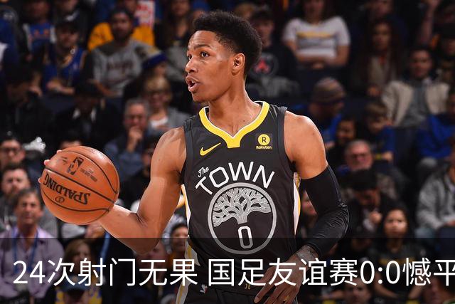 24次射门无果 国足友谊赛0:0憾平泰国队